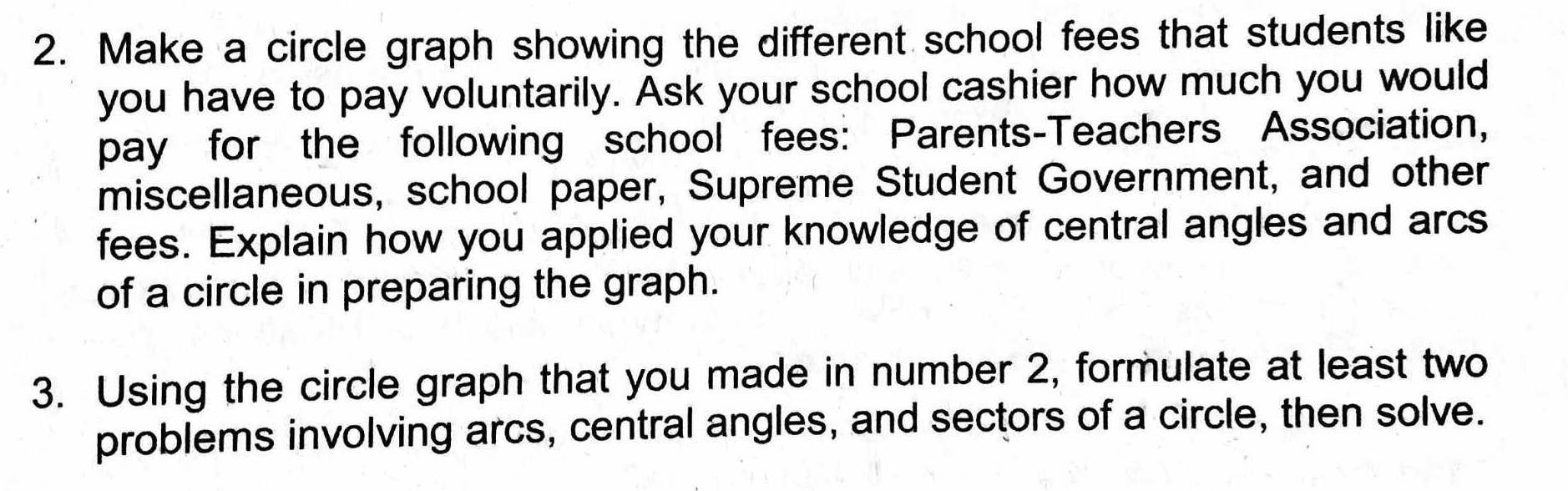 Make a circle graph showing the different school fees that students like 
you have to pay voluntarily. Ask your school cashier how much you would 
pay for the following school fees: Parents-Teachers Association, 
miscellaneous, school paper, Supreme Student Government, and other 
fees. Explain how you applied your knowledge of central angles and arcs 
of a circle in preparing the graph. 
3. Using the circle graph that you made in number 2, formulate at least two 
problems involving arcs, central angles, and sectors of a circle, then solve.