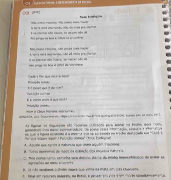 além do poema: a redescoberta da poesia
a (WPE)
Xote Ecológico
Não posso respiras; não posso mais nadar
A terra está morrendo, não dá mais pra plantar
E se plantar não nasce, se nascer não dá
Até pinga da boa é dificil de encontrar
Não posso respirar, não posso mais nadar
A terra está morrendo, não dá mais pra plantar
E se plantar não nasce, se nascer não dá
Abé pinga da boa é dificil de encontrar
Cadê a flor que estava aqui?
Poluição comeu
E o peixe que é do mar?
Poluição comeu
E o verde onde é que está?
Poluição comeu
Nem o Chico Mendes sobreviveu
GONZAGA, Luiz. Disponível em: https://www.letras.mus.bi/luiz-gonzaga/295406/. Acesso em: 08 maio 2019.
As figuras de finguagem são recursos utilizados para tornar os textos mais ricos,
garantindo-lhes maior expressividade. De posse dessa informação, assinale a alternativa
na qual a figura existente é a mesma que se apresenta no trecho destacado em "Cadê a
for que estava aqui? / Poluição comeu' (Xote Ecológico).
A. Aquele que agride a natureza age como alguém irracional.
B. Todos morremos de medo da extinção dos recursos naturais.
C. Meu pensamento caminha sem destino diante da minha impossibilidade de evitar as
agressões ao meio ambiente.
D. Já não sentimos o cheiro suave que vinha da mata em dias chuvosos.
E. Falar em recursos naturais, no Brasil, é pensar em vida e em morte simultaneamente.