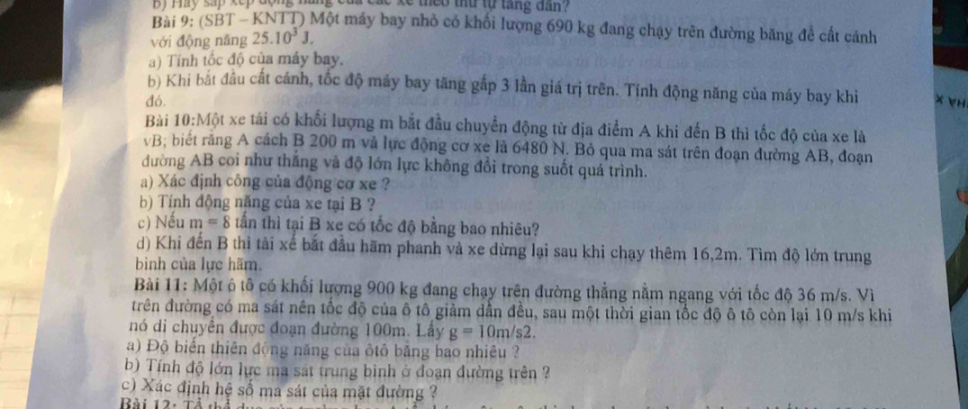 Hay sap kep động nãng của các ke mheo thu tự tăng dan?
Bài 9: (SBT - KNTT) Một máy bay nhỏ có khối lượng 690 kg đang chạy trên đường băng để cất cảnh
với động năng 25.10^3J.
a) Tính tốc độ của máy bay.
b) Khi bắt đầu cất cánh, tốc độ máy bay tăng gắp 3 lần giá trị trên. Tính động năng của máy bay khi
đó. x VH
Bài 10:Mhat Qt t xe tái có khối lượng m bắt đầu chuyển động từ địa điểm A khi đến B thì tốc độ của xe là
vB; biết răng A cách B 200 m và lực động cơ xe là 6480 N. Bỏ qua ma sát trên đoạn đường AB, đoạn
đường AB coi như thắng và độ lớn lực không đổi trong suốt quá trình.
a) Xác định công của động cơ xe ?
b) Tính động năng của xe tại B ?
c) Nếu m=8 tần thì tại B xe có tốc độ bằng bao nhiêu?
d) Khi đến B thì tài xế bắt đầu hãm phanh và xe dừng lại sau khi chạy thêm 16,2m. Tìm độ lớn trung
bình của lực hãm.
Bài 11: Một ô tô có khối lượng 900 kg đang chạy trên đường thẳng nằm ngang với tốc độ 36 m/s. Vì
trên đường có ma sát nên tốc độ của ô tô giảm dẫn đều, sau một thời gian tốc độ ô tô còn lại 10 m/s khi
nó di chuyền được đoạn đường 100m. Lây g=10m/s2.
a) Độ biển thiên động năng của ôtô băng bao nhiêu ?
b) Tính độ lớn lực ma sát trung bình ở đoạn đường trên ?
c) Xác định hệ số ma sát của mặt đường ?
Bài 12: Tả th