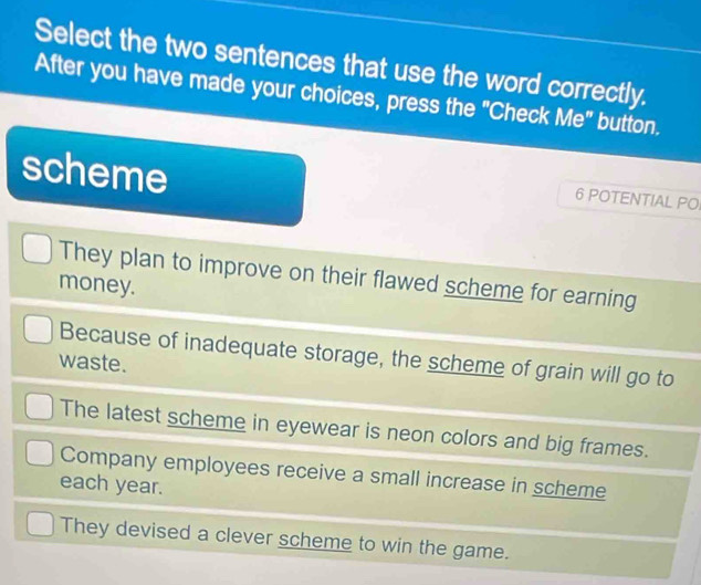 Select the two sentences that use the word correctly.
After you have made your choices, press the "Check Me" button.
scheme
6 POTENTIAL PO
They plan to improve on their flawed scheme for earning
money.
Because of inadequate storage, the scheme of grain will go to
waste.
The latest scheme in eyewear is neon colors and big frames.
Company employees receive a small increase in scheme
each year.
They devised a clever scheme to win the game.