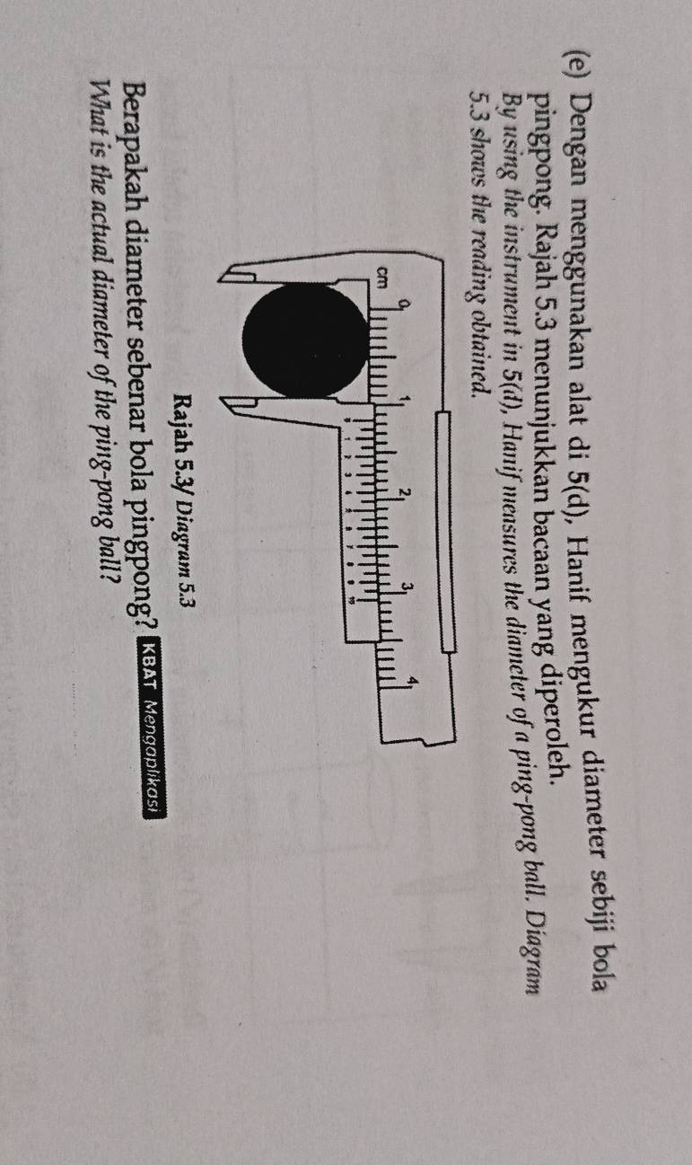 Dengan menggunakan alat di 5(d) , Hanif mengukur diameter sebiji bola 
pingpong. Rajah 5.3 menunjukkan bacaan yang diperoleh. 
By using the instrument in 5(d) , Hanif measures the diameter of a ping-pong ball. Diagram 
5.3 shows the reading obtained. 
Rajah 5.3/Diagram 5.3 
Berapakah diameter sebenar bola pingpong? KBAT Mengoplikos 
What is the actual diameter of the ping-pong ball?