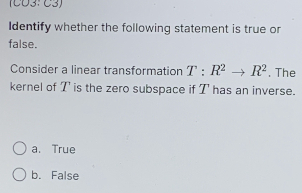 (CO3: C3)
Identify whether the following statement is true or
false.
Consider a linear transformation T:R^2to R^2. The
kernel of T is the zero subspace if T has an inverse.
a. True
b. False