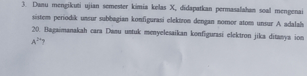 Danu mengikuti ujian semester kimia kelas X, didapatkan permasalahan soal mengenai 
sistem periodik unsur subbagian konfigurasi elektron dengan nomor atom unsur A adalah
20. Bagaimanakah cara Danu untuk menyelesaikan konfigurasi elektron jika ditanya ion
A^(2+) ?