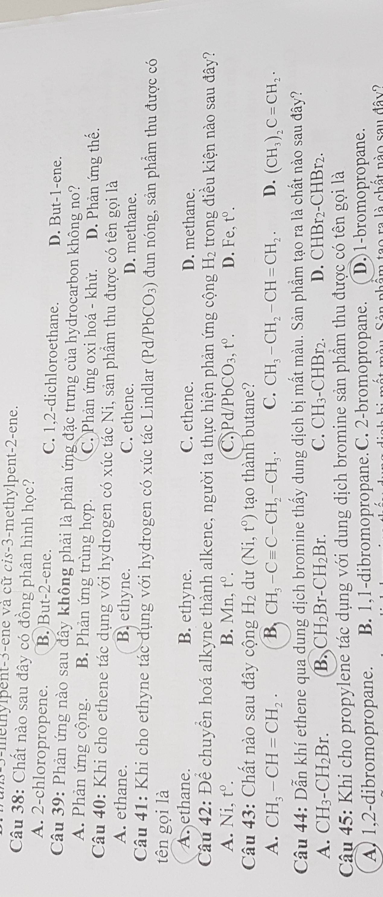 3-methylpent-3-ene và cữ cis-3-methylpent-2-ene.
Câu 38: Chất nào sau đây có đồng phân hình học?
A. 2-chloropropene. B. But-2-ene. C. 1,2-dichloroethane. D. But-1-ene.
Câu 39: Phản ứng nào sau đây không phải là phản ứng đặc trưng của hydrocarbon không no?
A. Phản ứng cộng. B. Phản ứng trùng hợp. C. Phản ứng oxi hoá - khử. D. Phản ứng thế.
Câu 40: Khi cho ethene tác dụng với hydrogen có xúc tác Ni, sản phầm thu được có tên gọi là
A. ethane. B. ethyne. C. ethene. D. methane.
Câu 41: Khi cho ethyne tác dụng với hydrogen có xúc tác Lindlar (Pd/PbCO_3) đun nóng, sản phẩm thu được có
tên gọi là
A. ethane. B. ethyne. C. ethene. D. methane.
Câu 42: Để chuyển hoá alkyne thành alkene, người ta thực hiện phản ứng cộng H_2 trong điều kiện nào sau đây?
A. Ni, t^0. B. Mn t^0. C Pd/PbCO_3,t°. D. Fe, t^0.
Câu 43: Chất nào sau đây cộng H_2 du (Ni,t^0) tạo thành butane?
A. CH_3-CH=CH_2. B CH_3-Cequiv C-CH_2-CH_3· C. CH_3-CH_2-CH=CH_2. D. (CH_3)_2C=CH_2·
Câu 44: Dẫn khí ethene qua dung dịch bromine thấy dung dịch bị mất màu. Sản phẩm tạo ra là chất nào sau đây?
A. CH_3-CH_2Br. B. CH_2Br .CH_2Br. C. CH_3. - CHBr_2 D. CHBr_2-CHB 2.
Câu 45: Khi cho propylene tác dụng với dung dịch bromine sản phầm thu được có tên gọi là
A) 1,2-dibromopropane. B. 1,1-dibromopropane.C. 2-bromopropane. D.)1-bromopropane.
mất màu Sản phẩm tạo ra là chất nào sau đây?