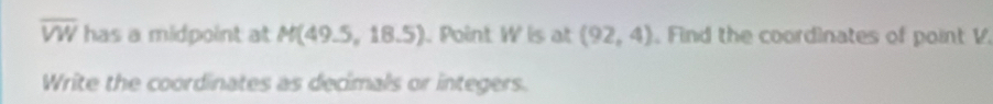 overline VW has a midpoint at M(49.5,18.5). Point W is at (92,4) , Find the coordinates of point V. 
Write the coordinates as decimals or integers.