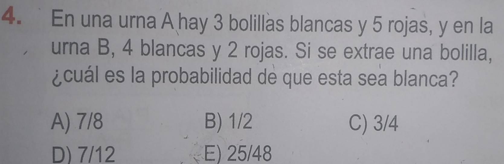 En una urna A hay 3 bolillas blancas y 5 rojas, y en la
urna B, 4 blancas y 2 rojas. Si se extrae una bolilla,
¿cuál es la probabilidad de que esta sea blanca?
A) 7/8 B) 1/2 C) 3/4
D) 7/12 E) 25/48