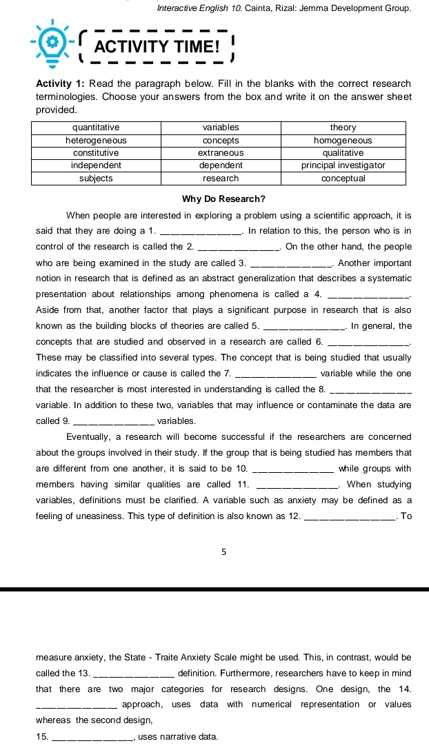 Interactive English 10. Cainta, Rizal: Jemma Development Group. 
ACTIVITY TIME! 
Activity 1: Read the paragraph below. Fill in the blanks with the correct research 
terminologies. Choose your answers from the box and write it on the answer sheet 
provided. 
Why Do Research? 
When people are interested in exploring a problem using a scientific approach, it is 
said that they are doing a 1. _. In relation to this, the person who is in 
control of the research is called the 2. _On the other hand, the people 
who are being examined in the study are called 3. _Another important 
notion in research that is defined as an abstract generalization that describes a systematic 
presentation about relationships among phenomena is called a 4._ 
Aside from that, another factor that plays a significant purpose in research that is also 
known as the building blocks of theories are called 5. _In general, the 
concepts that are studied and observed in a research are called 6._ 
` ` 
These may be classified into several types. The concept that is being studied that usually 
indicates the influence or cause is called the 7. _variable while the one 
that the researcher is most interested in understanding is called the 8._ 
variable. In addition to these two, variables that may influence or contaminate the data are 
called 9. _variables . 
Eventually, a research will become successful if the researchers are concerned 
about the groups involved in their study. If the group that is being studied has members that 
are different from one another, it is said to be 10. _while groups with 
members having similar qualities are called 11. _. When studying 
variables, definitions must be clarified. A variable such as anxiety may be defined as a 
feeling of uneasiness. This type of definition is also known as 12 _. To 
5 
measure anxiety, the State - Traite Anxiety Scale might be used. This, in contrast, would be 
called the 13. _definition. Furthermore, researchers have to keep in mind 
that there are two major categories for research designs. One design, the 14. 
_approach, uses data with numerical representation or values 
whereas the second design, 
15. _ uses narrative data.