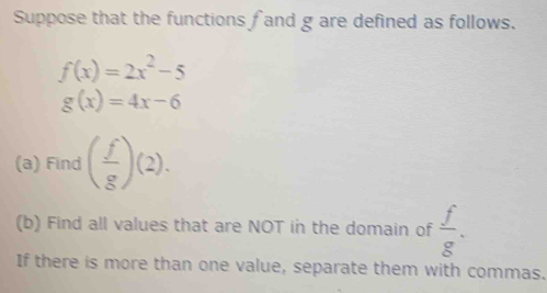 Suppose that the functions f and g are defined as follows.
f(x)=2x^2-5
g(x)=4x-6
(a) Find ( f/g )(2). 
(b) Find all values that are NOT in the domain of  f/g . 
If there is more than one value, separate them with commas.