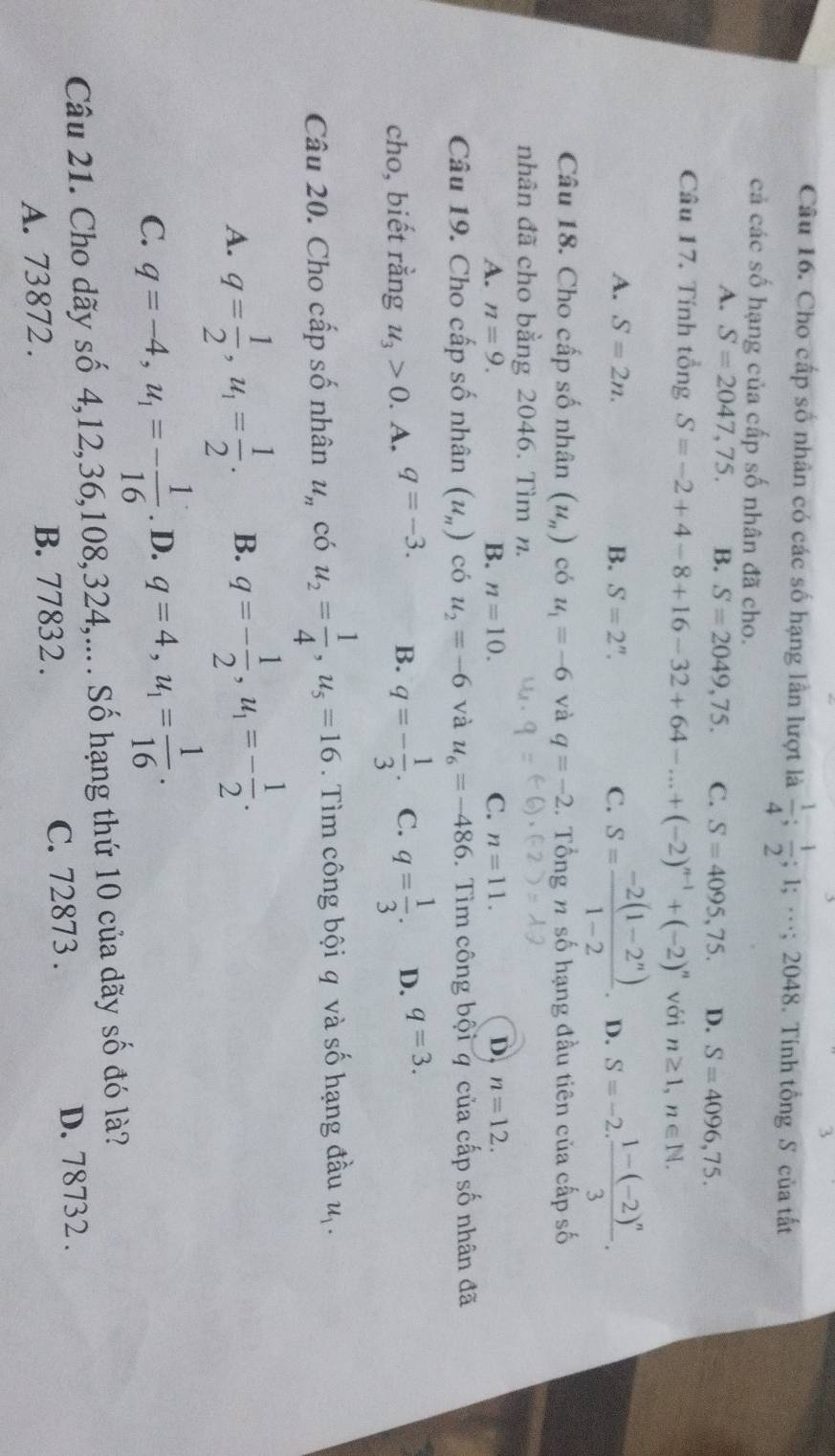 Cho cấp số nhân có các số hạng lần lượt là  1/4 ; 1/2 ;1;·s ;2048 3. Tính tổng S của tất
cả các số hạng của cấp số nhân đã cho.
A. S=2047,75. B. S=2049,75. C. S=4095,75. D. S=4096,75.
Câu 17. Tính tổng S=-2+4-8+16-32+64-...+(-2)^n-1+(-2)^n với n≥ 1,n∈ N.
A. S=2n. B. S=2^n. C. S= (-2(1-2^n))/1-2 . D. S=-2.frac 1-(-2)^n3.
Câu 18. Cho cấp số nhân (u_n) có u_1=-6 và q=-2. Tổng n số hạng đầu tiên của cấp số
nhân đã cho bằng 2046. Tìm n.
A. n=9. B. n=10. C. n=11. D n=12.
Câu 19. Cho cấp số nhân (u_n) có u_2=-6 và u_6=-486. Tìm công bội q của cấp số nhân đã
cho, biết rằng u_3>0. A. q=-3. B. q=- 1/3 . C. q= 1/3 . D. q=3.
Câu 20. Cho cấp số nhân u_n có u_2= 1/4 ,u_5=16. Tìm công bội q và số hạng đầu u_1.
A. q= 1/2 ,u_1= 1/2 . B. q=- 1/2 ,u_1=- 1/2 .
C. q=-4,u_1=- 1/16 . D. q=4,u_1= 1/16 .
Câu 21. Cho dãy số 4,12,36,108,324,.... Số hạng thứ 10 của dãy số đó là?
A. 73872 . B. 77832 . C. 72873 .
D. 78732 .