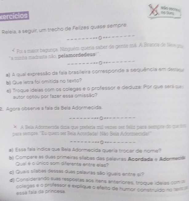 Não eser 
xercícios 
no livn 
_ 
Releia, a seguir, um trecho de Felzes quase sempre. 
_ 
s 
Foi a maior bagunça. Ninguém queria saber de gente má. A Branca de Neve gu 
_ 
"a minha madrasta não, pelamordedeus!', 
_ _--- 
a) A qual expressão da fala brasileira corresponde a sequência em destaga 
b) Que letra foi omitida no texto? 
c) Troque ideías com os colegas e o professor e deduza: Por que será que 
autor optou por fazer essa omissão? 
2. Agora observe a fala da Bela Adormecida. 
_ 
* A Bela Adomecida dizia que prefería mil vezes ses felia para sempra do queda 
para sempre ''Du quero ser Bela Acordada! Mão Bela Adormecida!'' 
_ 
_0 
a) Essa fala indica que Bela Adormecida quería trocar de nome? 
b) Compare as duas primeiras sílabas das palavras Acordada e Adormecidal 
Qual é o único som diferente entre elas? 
c) Quais silabas dessas duas palavras são iguais entre si? 
d) Considerando suas respostas aos itens anterfores, troque ideías com os 
colegas e o professor e explique o efeito de humor construído no taxa 
essa faa da príncesa,