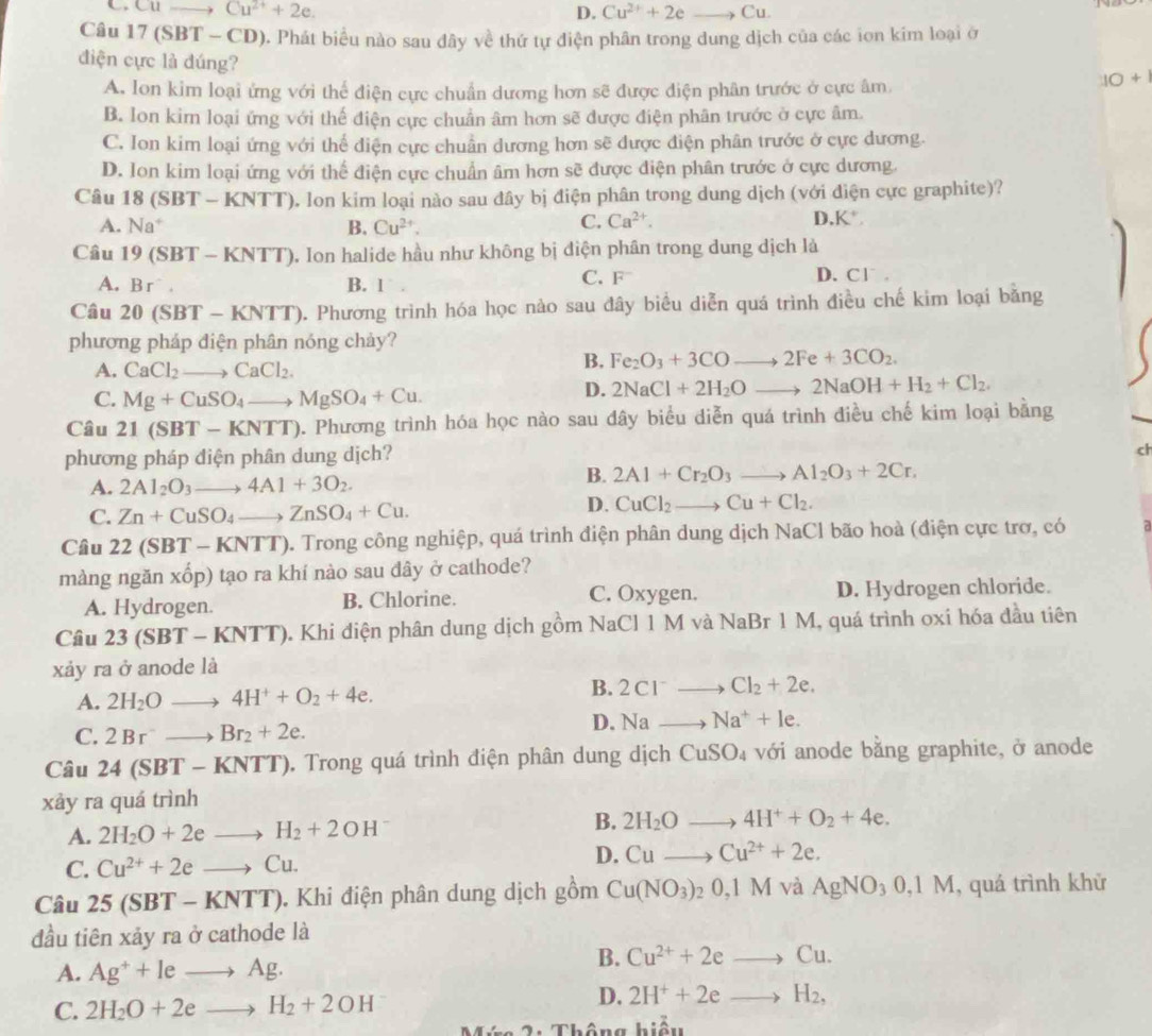 .CU to Cu^(2+)+2e. D. Cu^(2+)+2eto Cu.
Câu 17 (SBT - CD). Phát biểu nào sau đây về thứ tự điện phân trong dung dịch của các ion kim loại ở
điện cực là đúng?
A. lon kim loại ứng với thể điện cực chuẩn dương hơn sẽ được điện phân trước ở cực âm.
10+1
B. Ion kim loại ứng với thể điện cực chuẩn âm hơn sẽ được điện phân trước ở cực âm.
C. Ion kim loại ứng với thể diện cực chuẩn dương hơn sẽ được điện phân trước ở cực dương.
D. Ion kim loại ứng với thể điện cực chuẩn âm hơn sẽ được điện phân trước ở cực dương.
Câu 8(SBT-KNTT) T). Ion kim loại nào sau đây bị điện phân trong dung dịch (với điện cực graphite)?
A. Na^+ B. Cu^(2+). C. Ca^(2+).
D K^+,
Câu 19(SBT-KNTT) 0. Ion halide hầu như không bị điện phân trong dung dịch là
A. Br^- B. 1  . C. F D. Cl.
Câu 20(SBT-KNTT) 0. Phương trình hóa học nào sau đây biểu diễn quá trình điều chế kim loại bằng
phương pháp điện phân nóng chảy?
A. CaCl_2to CaCl_2.
B. Fe_2O_3+3COto 2Fe+3CO_2.
C. Mg+CuSO_4to MgSO_4+Cu.
D. 2NaCl+2H_2Oto 2NaOH+H_2+Cl_2.
Câu 21(SBT-KNTT). Phương trình hóa học nào sau đây biểu diễn quá trình điều chế kim loại bằng
phương pháp diện phân dung dịch?
ch
A. 2Al_2O_3to 4Al+3O_2
B. 2Al+Cr_2O_3to Al_2O_3+2Cr.
C. Zn+CuSO_4to ZnSO_4+Cu.
D. CuCl_2to Cu+Cl_2.
Câu 22 (SBT - -KNTT) ). Trong công nghiệp, quá trình điện phân dung dịch NaCl bão hoà (điện cực trơ, có a
màng ngăn xốp) tạo ra khí nào sau dây ở cathode?
A. Hydrogen. B. Chlorine. C. Oxygen. D. Hydrogen chloride.
Câu 23(SBT-KNTT) 0. Khi điện phân dung dịch gồm NaCl 1 M và NaBr 1 M, quá trình oxi hóa đầu tiên
xảy ra ở anode là
A. 2H_2Oto 4H^++O_2+4e.
B. 2Cl^-to Cl_2+2e.
C. 2Br^-to Br_2+2e.
D. Nato Na^++le.
Câu 24(SBT-KNTT) Trong quá trình điện phân dung dịch CuSO_4 với anode bằng graphite, ở anode
xảy ra quá trình
B.
A. 2H_2O+2eto H_2+2OH^- 2H_2Oto 4H^++O_2+4e.
C. Cu^(2+)+2eto Cu.
D. Cuto Cu^(2+)+2e.
Câu 25(SBT-KNTT). Khi điện phân dung dịch gồm Cu(NO_3)_20,1M và AgNO_30,1M , quá trình khử
đầu tiên xảy ra ở cathode là
A. Ag^++leto Ag.
B. Cu^(2+)+2eto Cu.
C. 2H_2O+2eto H_2+2OH
D. 2H^++2eto H_2,
2 :  Thông hiểu