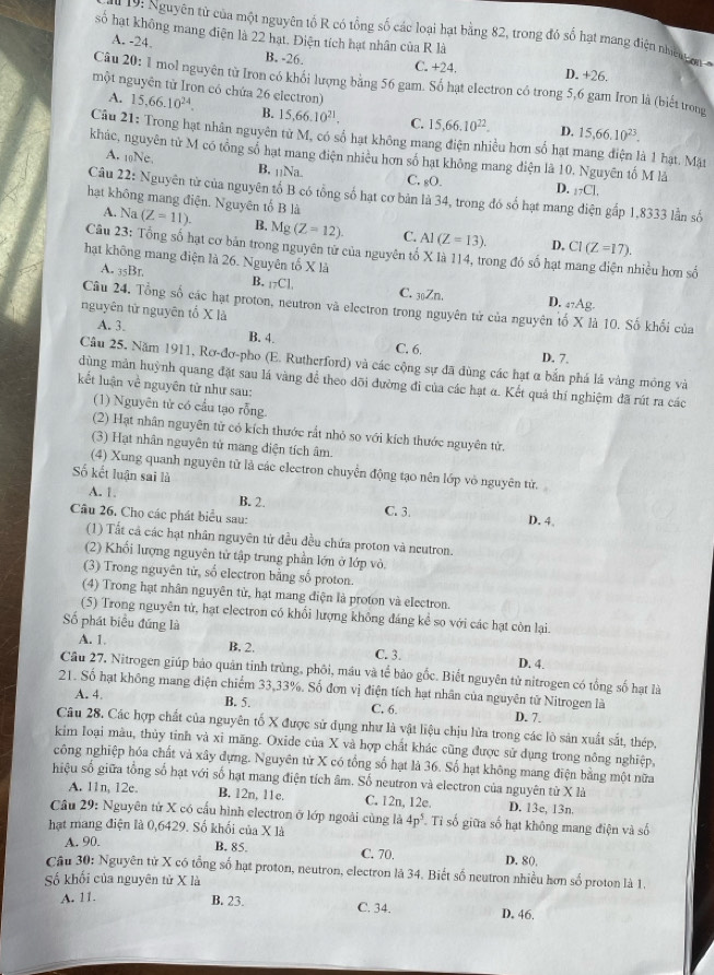 19: Nguyên tử của một nguyên tố R có tổng số các loại hạt bằng 82, trong đó số hạt mang điện nhe o 
số hạt không mang điện là 22 hạt. Điện tích hạt nhân của R là
A. -24. B. -26.
C. +24. D. +26.
Câu 20: 1 mol nguyên từ Iron có khổi lượng bằng 56 gam. Số hạt electron có trong 5,6 gam Iron là (biết trong
một nguyên từ Iron có chứa 26 electron)
A. 15,66.10^(24). B. 15,66.10^(21). C. 15,66.10^(22). D. 15,66.10^(23).
Câu 21: Trong hạt nhân nguyên tử M, có số hạt không mang điện nhiều hơn số hạt mang điện là 1 hạt. Mặt
khác, nguyên từ M có tổng số hạt mang điện nhiều hơn số hạt không mang diện là 10, Nguyên tố M là
A. 10Ne. B. 11Na. C. gO. D. _17C_1.
Câu 22: Nguyên từ của nguyên tố B có tổng số hạt cơ bản là 34, trong đó số hạt mang diện gấp 1,8333 lần số
A. Na
hạt không mang điện. Nguyên tố B là (Z=11). B. Mg(Z=12). C. Al(Z=13). D, CI(Z=17).
Câu 23: Tổng số hạt cơ bản trong nguyên tử của nguyên tố X là 114, trong đó số hạt nhiều hơn số
hạt không mang điện là 26. Nguyên tố X là
A. _35Br. B. _17C1, C. _30Zn. D. ₄?Ag-
Câu 24. Tổng số các hạt proton, neutron và electron trong nguyên tử của nguyên tố X là 10. Số khối của
nguyên từ nguyên tố X là
A. 3.
B. 4. C. 6. D. 7.
Câu 25. Năm 1911, Rơ-đơ-pho (E. Rutherford) và các cộng sự đã dùng các hạt α bắn phá lá vàng mông và
dùng mản huỳnh quang đặt sau lá vàng để theo dõi đường đi của các hạt α. Kết quả thí nghiệm đã rút ra các
kết luận về nguyên tử như sau:
(1) Nguyên tử có cầu tạo rỗng
(2) Hạt nhân nguyên từ có kích thước rất nhỏ so với kích thước nguyên từ.
(3) Hạt nhân nguyên tử mang điện tích âm.
(4) Xung quanh nguyên từ là các electron chuyển động tạo nên lớp vỏ nguyên từ.
Số kết luận sai là
A. 1. B. 2. C. 3 D. 4.
Câu 26. Cho các phát biểu sau:
(1) Tất cả các hạt nhân nguyên tử đều đều chứa proton và neutron.
(2) Khối lượng nguyên tử tập trung phần lớn ở lớp vỏ.
(3) Trong nguyên tử, số electron bằng số proton.
(4) Trong hạt nhân nguyên tử, hạt mang điện là proton và electron.
(5) Trong nguyên tử, hạt electron có khổi lượng không đáng kể so với các hạt còn lại.
Số phát biểu đúng là
A. 1 B. 2. C. 3. D. 4.
Cầu 27. Nitrogen giúp bảo quản tỉnh trùng, phối, máu và tế bảo gốc. Biết nguyên tử nitrogen có tổng số hạt là
21. Số hạt không mang điện chiếm 33,33%. Số đơn vị điện tích hạt nhân của nguyên tử Nitrogen là
B. 5 C. 6.
A. 4. D. 7.
Câu 28. Các hợp chất của nguyên tố X được sử dụng như là vật liệu chịu lửa trong các lò sản xuất sắt, thép,
kim loại màu, thủy tinh và xỉ măng. Oxide của X và hợp chất khác cũng được sử dụng trong nông nghiệp,
công nghiệp hóa chất và xây dựng. Nguyên tử X có tổng số hạt là 36. Số hạt không mang điện bằng một nữa
hiệu số giữa tổng số hạt với số hạt mang điện tích âm. Số neutron và electron của nguyên từ X là
A. 11n, 12c. B. 12n, 11e. C. 12n, 12e D. 13e, 13n
Câu 29: Nguyên tử X có cấu hình electron ở lớp ngoài cùng là 4p^5 Tỉ số giữa số hạt không mang điện và số
hạt mang điện là 0,6429. Số khối của X là
B. 85.
A.90 C. 70. D. 80
Câu 30: Nguyên tử X có tổng số hạt proton, neutron, electron là 34. Biết số neutron nhiều hơn số proton là 1.
Số khối của nguyên tử X là
A. 11.
B. 23. C. 34. D. 46.