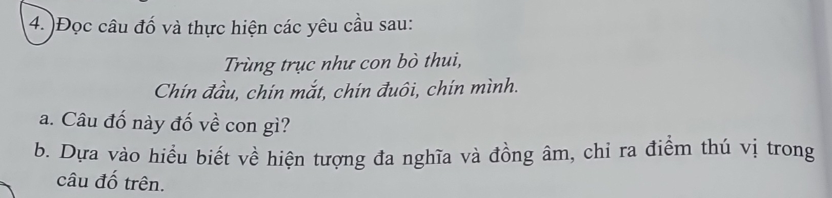 )Đọc câu đố và thực hiện các yêu cầu sau: 
Trùng trục như con bò thui, 
Chín đầu, chín mắt, chín đuôi, chín mình. 
a. Câu đố này đố về con gì? 
b. Dựa vào hiểu biết về hiện tượng đa nghĩa và đồng âm, chỉ ra điểm thú vị trong 
câu đố trên.