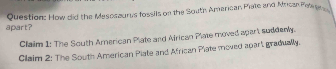 How did the Mesosaurus fossils on the South American Plate and African Plate get so n 
apart? 
Claim 1: The South American Plate and African Plate moved apart suddenly. 
Claim 2: The South American Plate and African Plate moved apart gradually.