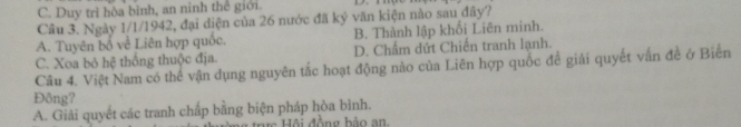 C. Duy trì hòa bình, an ninh thể giới.
Câu 3. Ngày 1/1/1942, đại diện của 26 nước đã ký văn kiện nào sau đây?
A. Tuyên bố về Liên hợp quốc. B. Thành lập khối Liên minh.
C. Xoa bỏ hệ thống thuộc địa. D. Chẩm dứt Chiến tranh lạnh.
Câu 4. Việt Nam có thế vận dụng nguyên tắc hoạt động nào của Liên hợp quốc đề giải quyết vấn đề ở Biến
Đông?
A. Giải quyết các tranh chấp bằng biện pháp hòa bình.