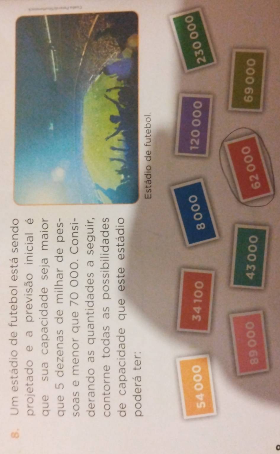 Um estádio de futebol está sendo
projetado e a previsão inicial é
que sua capacidade seja maior
que 5 dezenas de milhar de pes-
soas e menor que 70 000. Consi-
derando as quantidades a seguir,
contorne todas as possibilidades
de capacidade que este estádio
poderá ter:
Estádio de futebol.
54000 34100 8000 120 000 230 000
89000 43000 62000 69000