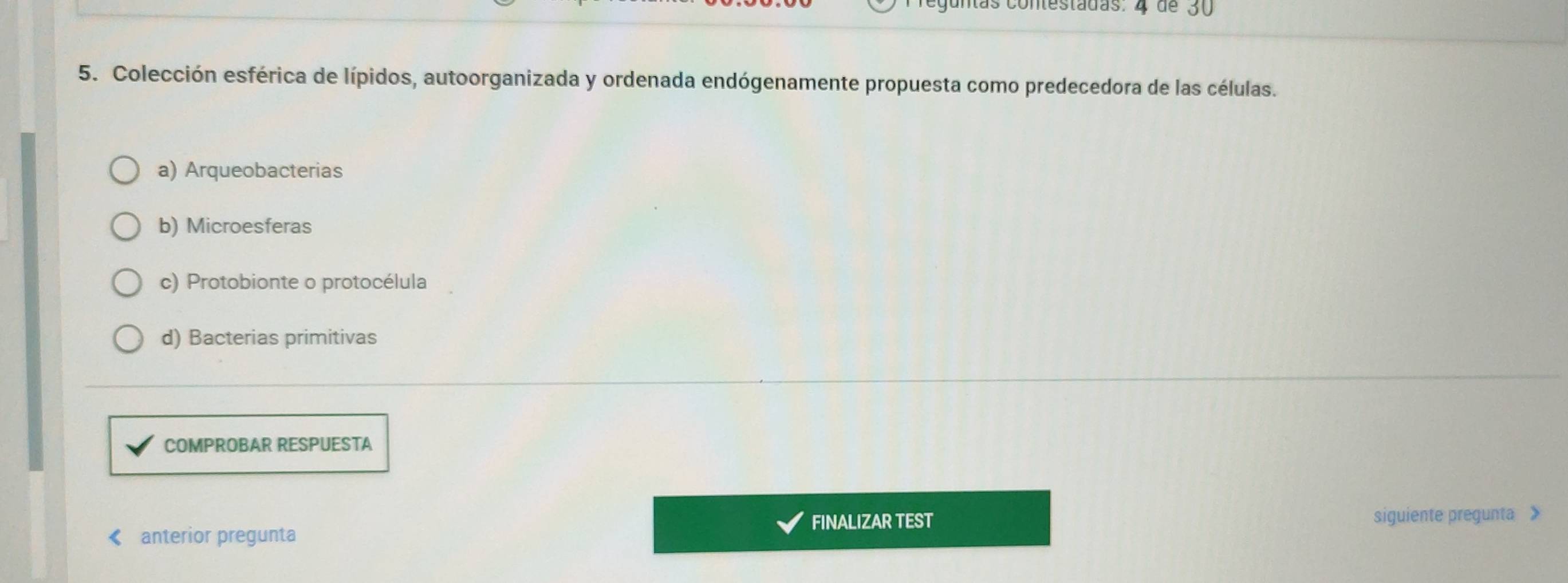 Colección esférica de lípidos, autoorganizada y ordenada endógenamente propuesta como predecedora de las células.
a) Arqueobacterias
b) Microesferas
c) Protobionte o protocélula
d) Bacterias primitivas
COMPROBAR RESPUESTA
FINALIZAR TEST siguiente pregunta >
< anterior pregunta