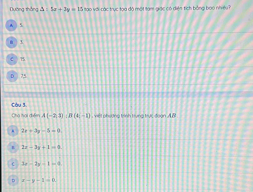Đường thẳng △ :5x+3y=15 tạo với các trục tọa độ một tam giác có diện tích bằng bao nhiêu?
A 5.
B 3.
C 15.
D 7,5.
Câu 3.
Cho hai điểm A(-2;3); B(4;-1) , viết phương trình trung trực đoạn AB ,
A 2x+3y-5=0. 
B 2x-3y+1=0.
C 3x-2y-1=0.
D x-y-1=0.