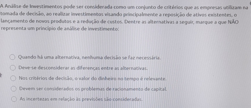 A Análise de Investimentos pode ser considerada como um conjunto de critérios que as empresas utilizam na
tomada de decisão, ao realizar investimentos visando principalmente a reposição de ativos existentes, o
lançamento de novos produtos e a redução de custos. Dentre as alternativas a seguir, marque a que NÃO
representa um princípio de análise de investimento:
Quando há uma alternativa, nenhuma decisão se faz necessária.
Deve-se desconsiderar as diferenças entre as alternativas.
Nos critérios de decisão, o valor do dinheiro no tempo é relevante.
Devem ser considerados os problemas de racionamento de capital.
As incertezas em relação às previsões são consideradas.