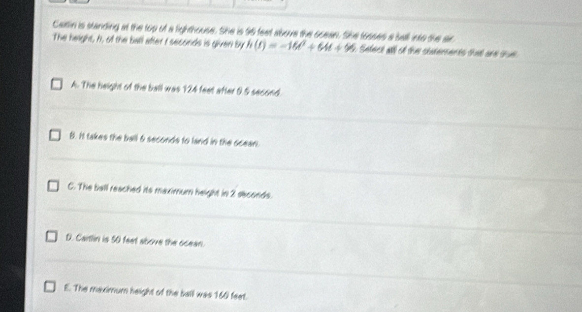 Carin is standing at the top of a lighthouse. She is 96 feet above the scean. She tosses a sall into the air
The height, h, of the ball after I seconds is given by h(t)=-16t^2+64t+96 Sefect al of the soarements that are tue
A. The height of the ball was 124 feet after 0.5 second.
B. It takes the ball 6 seconds to land in the ocean.
C. The ball reached its maximum height in 2 seconds.
D. Cartlin is 5O feet above the ocean.
E. The maximum height of the ball was 160 feet.