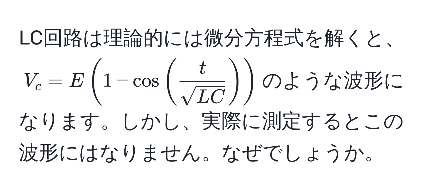 LC回路は理論的には微分方程式を解くと、$V_c = E(1 - cos( t/sqrt(LC) ))$のような波形になります。しかし、実際に測定するとこの波形にはなりません。なぜでしょうか。