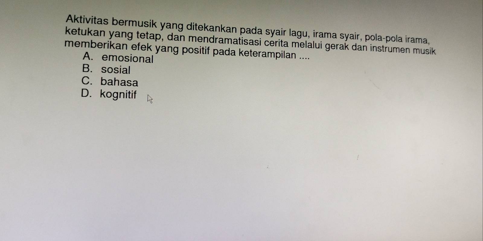 Aktivitas bermusik yang ditekankan pada syair lagu, irama syair, pola-pola irama,
ketukan yang tetap, dan mendramatisasi cerita melalui gerak dan instrumen musik
memberikan efek yang positif pada keterampilan ....
A. emosional
B. sosial
C. bahasa
D. kognitif