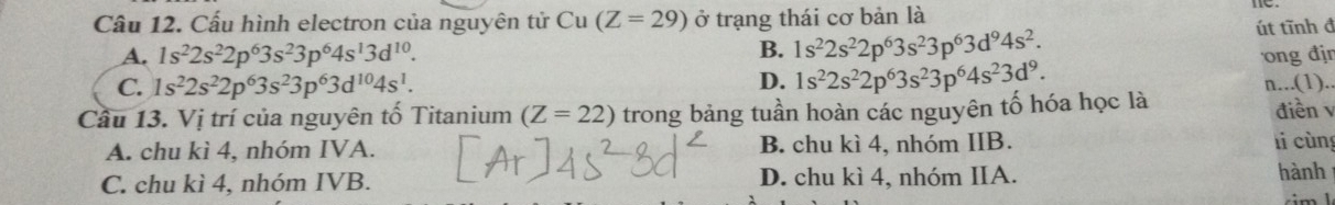 Cấu hình electron của nguyên tử Cu (Z=29) ở trạng thái cơ bản là ne.
A. 1s^22s^22p^63s^23p^64s^13d^(10). út tĩnh đ
B. 1s^22s^22p^63s^23p^63d^94s^2.
C. 1s^22s^22p^63s^23p^63d^(10)4s^1.
D. 1s^22s^22p^63s^23p^64s^23d^9. 
ong đjr
Câu 13. Vị trí của nguyên tố Titanium (Z=22) trong bảng tuần hoàn các nguyên tố hóa học là n...(1).. điền v
A. chu kì 4, nhóm IVA. B. chu kì 4, nhóm IIB. li cùng
C. chu kì 4, nhóm IVB. D. chu kì 4, nhóm IIA. hành