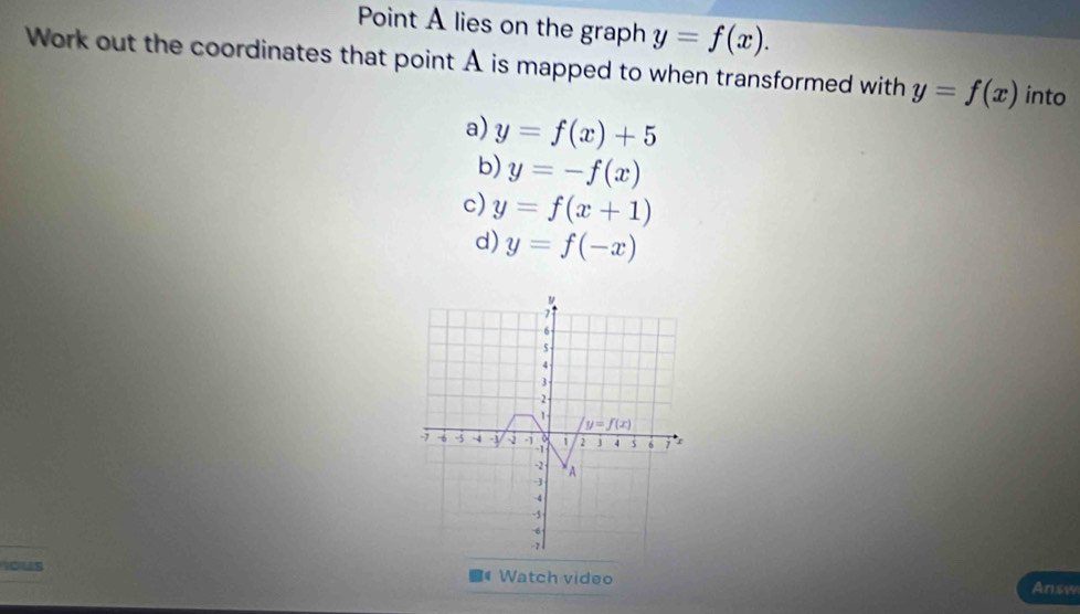 Point A lies on the graph y=f(x). 
Work out the coordinates that point A is mapped to when transformed with y=f(x) into 
a) y=f(x)+5
b) y=-f(x)
c) y=f(x+1)
d) y=f(-x)
7
6
5
4
3 -
2
1
y=f(x)
-6 3 -4 y -i -1 i 2 j 4 s 6 r
-2 A 
-]
-4
-5
us Watch video 
Answ