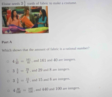 Eloise needs 3 5/8  yards of fabric to make a costume.
Part A
Which shows that the amount of fabric is a rational number?
4 1/40 = 161/40  , and 161 and 40 are integers.
3 5/8 = 29/8  , and 29 and 8 are integers.
3 5/8 = 15/8  , and 15 and 8 are integers.
4 40/100 = 440/100  , and 440 and 100 are integers.