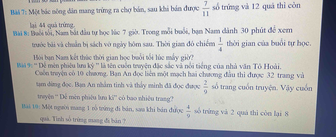 Một bác nông dân mang trứng ra chợ bán, sau khi bán được  7/11  số trứng và 12 quả thì còn 
lại 44 quả trứng. 
Bài 8: Buổi tối, Nam bắt đầu tự học lúc 7 giờ. Trong mỗi buổi, bạn Nam dành 30 phút để xem 
trước bài và chuẩn bị sách vỡ ngày hôm sau. Thời gian đó chiếm  1/4  thời gian của buổi tự học. 
Hồi bạn Nam kết thúc thời gian học buổi tối lúc mấy giờ? 
Bài 9: “ Dế mèn phiêu lưu ký ” là tên cuốn truyện đặc sắc và nổi tiếng của nhà văn Tô Hoài. 
Cuốn truyện có 10 chương. Bạn An đọc liền một mạch hai chương đầu thì được 32 trang và 
tạam dừng đọc. Bạn An nhầm tính và thấy mình đã đọc được  2/9  số trang cuốn truyện. Vậy cuốn 
truyện “ Dế mèn phiêu lưu kí” có bao nhiêu trang? 
Bài 10: Một người mang 1 rỗ trứng đi bán, sau khi bán được  4/9  số trứng và 2 quả thì còn lại 8
quả. Tính số trứng mang đi bán ?