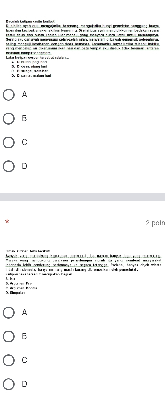 Bacalah kutipan cerita berikut
Di sinilah ayah dulu mengajariku berenang, mengajariku bunyi gemeletar punggung buaya
lapar dan kecipak anak-anak ikan kemuring. Di sini juga ayah mendidikku membedakan suara
katak daun dan suara keciap ular manau, yang menyaru suara katak untuk melahapnya.
Sering aku dan ayah menyusupi celah-celah nifah, menyelam di bawah gemerisik pelepahnya,
saling menguji ketahanan dengan tidak bernafas. Lamunanku buyar ketika telapak kakiku
yang mencelup air dikerumuni ikan nari dan batu tempat aku duduk tidak tersinari lantaran
matahari hampir tenggelam.
Latar kutipan cerpen tersebut adalah...
A. Di hutan, pagi hari
B. Di desa, siang harl
C. Di sunqai, sore hari
D. Di pantai, malam hari
A
B
C
D
*
2 poin
Simak kutipan teks berikut!
Banyak yang mendukung keputusan pemerintah itu, namun banyak juga yang menentang.
Mereka yang mendukung beralasan penerbangan murah itu yang membuat masyarakat
Indonesia lebih cenderung bertamasya ke negara tetangga. Padahal, banyak objek wisata
indah di Indonesia, hanya memang masih kurang dipromosikan oleh pemerintah.
Kutipan teks tersebut merupakan bagian ....
A. Isu
B. Argumen Pro
C. Argumen Kontra
D. Simpulan
A
B
C
D