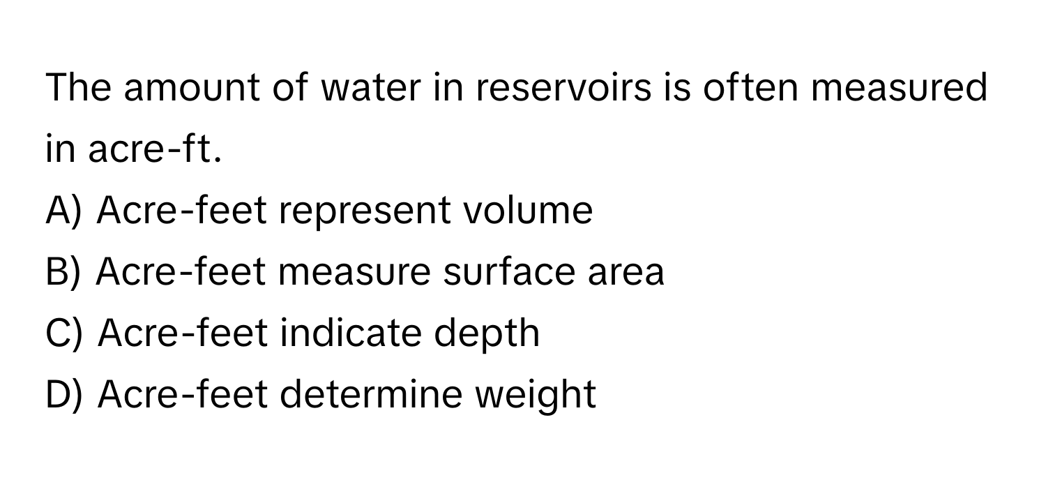 The amount of water in reservoirs is often measured in acre-ft.
A) Acre-feet represent volume
B) Acre-feet measure surface area
C) Acre-feet indicate depth
D) Acre-feet determine weight