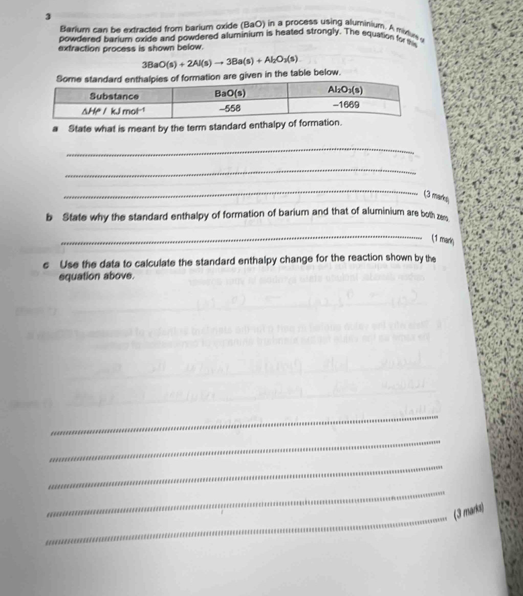 Barium can be extracted from barium oxide (BaO) in a process using aluminium. A mixtur 
powdered barium oxide and powdered aluminium is heated strongly. The equation for this
extraction process is shown below.
3BaO(s)+2Al(s)to 3Ba(s)+Al_2O_3(s)
on are given in the table below.
a State what is meant by the term standard enthalpy of forma
_
_
_
(3 marks)
b State why the standard enthalpy of formation of barium and that of aluminium are both zero
_
(1 mark)
e Use the data to calculate the standard enthalpy change for the reaction shown by the
squation above.
_
_
_
_
_
(3 marks)