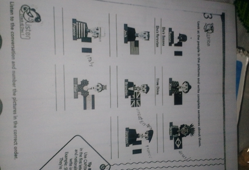 a rite 
Look at the people in the pictures and write complete sentences about them. 
~ 
_ 
_ 
She's Sosama 
_ 
_ 
_ 
She's Ferovian from China_ 

_ 
_ 
_ 
_ 
_ 
_ 
Tip B 
Use CAPÍTA 
in the first letti 
and nationali 
write in 
_ 
_ 
Example: S 
They're 
_ 
_ 
listen 
* Track á] Disc 1 
Listen to the conversation and number the pictures in the correct order.