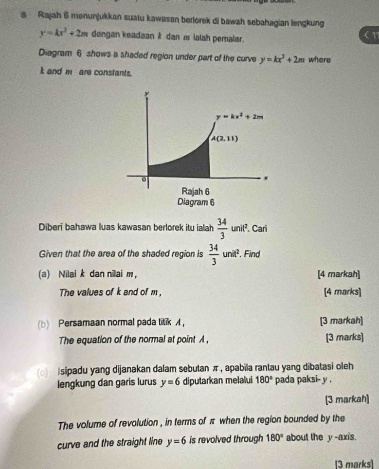 Rajah 6 menunjukkan suatu kawasan berlorek di bawah sebahagian lengkung
y=kx^2+2m dengan keadaan k dan m lalah pemalar.
11
Diagram 6 shows a shaded region under part of the curve y=kx^2+2m where
k and m are constants.
Diberí bahawa luas kawasan berlorek itu ialah  34/3 unit^2. Cari
Given that the area of the shaded region is  34/3 unit^2.. Find
(a) Nilai k dan nilai m， [4 markah]
The values of k and of m , [4 marks]
(b) Persamaan normal pada titik A， [3 markah]
The equation of the normal at point A , [3 marks]
(o) |sipadu yang dijanakan dalam sebutan π, apabila rantau yang dibatasi oleh
lengkung dan garis lurus y=6 diputarkan melalui 180° pada paksi- y .
[3 markah]
The volume of revolution , in terms of π when the region bounded by the
curve and the straight line y=6 is revolved through 180° about the y -axis.
[3 marks]