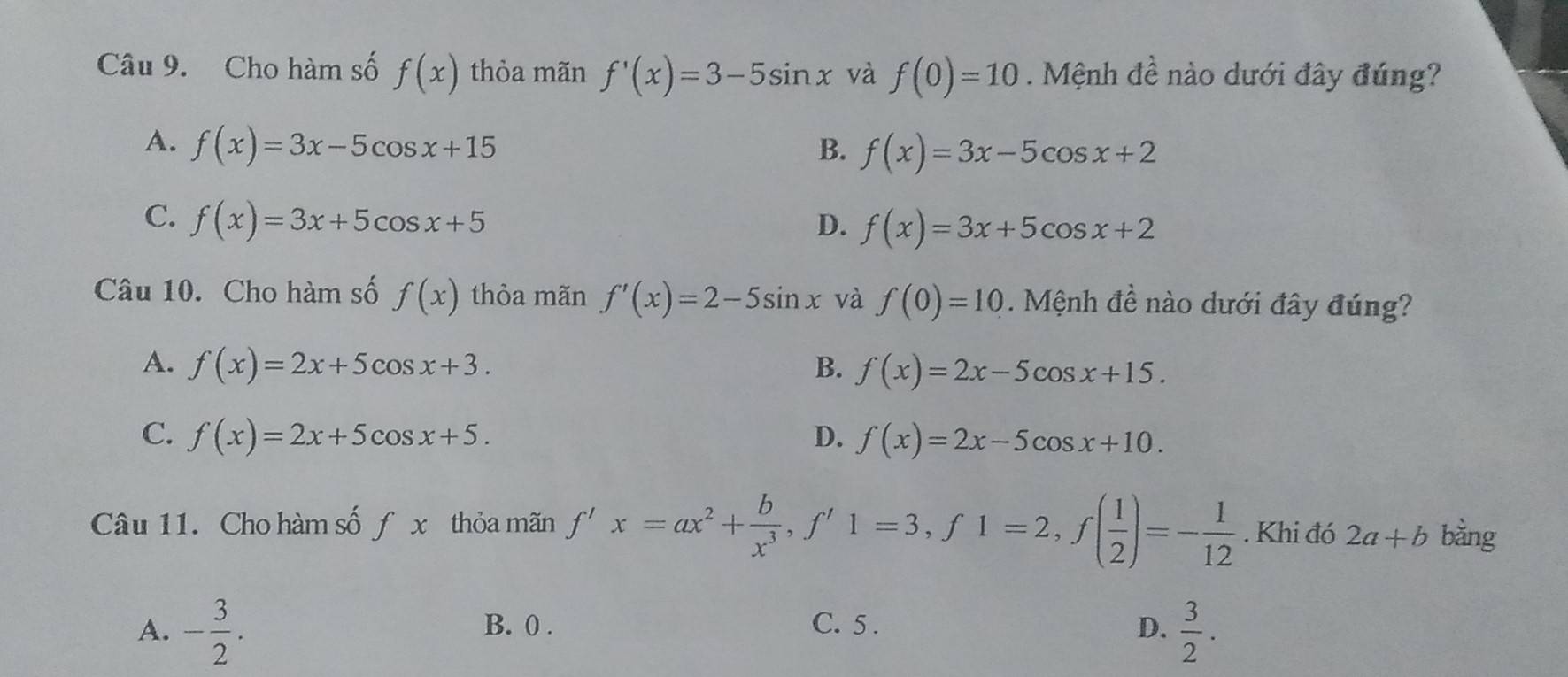 Cho hàm số f(x) thòa mãn f'(x)=3-5sin x và f(0)=10. Mệnh đề nào dưới đây đúng?
A. f(x)=3x-5cos x+15 B. f(x)=3x-5cos x+2
C. f(x)=3x+5cos x+5 D. f(x)=3x+5cos x+2
Câu 10. Cho hàm số f(x) thỏa mãn f'(x)=2-5sin x và f(0)=10. Mệnh đề nào dưới đây đúng?
A. f(x)=2x+5cos x+3. B. f(x)=2x-5cos x+15.
C. f(x)=2x+5cos x+5. D. f(x)=2x-5cos x+10. 
Câu 11. Cho hàm số f x thỏa mãn f'x=ax^2+ b/x^3 , f'1=3, f1=2, f( 1/2 )=- 1/12 . Khi đó 2a+b bằng
A. - 3/2 . B. 0. C. 5. D.  3/2 .