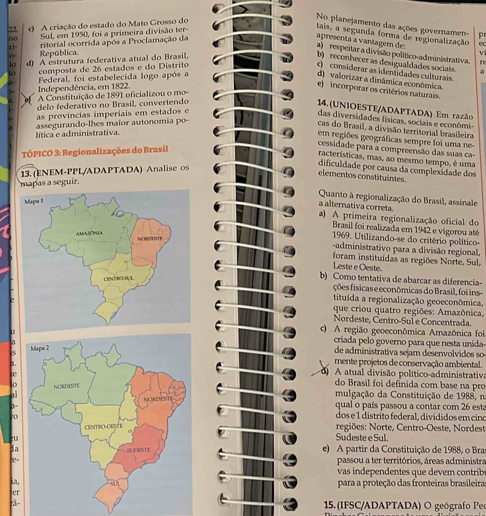 A criação do estado do Mato Grosso do
No planejamento das ações governamen- p
no Sul, em 1950, foi a primeira divisão ter-
tais, a segunda forma de regionalização ec
ri- ritorial ocorrida após a Proclamação da
apresenta a vantagem de:
a) respeitar a divisão político-administrativa. re
n- República. vì
lo d) A estrutura federativa atual do Brasil,
b) reconhecer as desigualdades sociais.
10 composta de 26 estados e do Distrito
c) considerar as identidades culturais.
1- Federal, foi estabelecida logo após a
d) valorizar a dinâmica econômica.
Independência, em 1822. a
e)  incorporar os critérios naturais.
A Constituição de 1891 oficializou o mo-
delo federativo no Brasil, convertendo
14. (UNIOESTE/ADAPTADA) Em razão
as províncias imperiais em estados e
das diversidades físicas, sociais e econômi-
assegurando-lhes maior autonomia po-
cas do Brasil, a divisão territorial brasileira
lítica e administrativa.
em regiões geográficas sempre foi uma ne-
cessidade para a compreensão das suas ca-
TÓPICO 3: Regionalizações do Brasil
racterísticas, mas, ao mesmo tempo, é uma
13. (ENEM-PPL/ADAPTADA) Analise os
dificuldade por causa da complexidade dos
elementos constituintes.
mapas a seguir.
Quanto à regionalização do Brasil, assinale
a alternativa correta.
a) A primeira regionalização oficial do
Brasil foi realizada em 1942 e vigorou até
1969. Utilizando-se do critério político-
-administrativo para a divisão regional,
foram instituídas as regiões Norte, Sul,
Leste e Oeste.
b) Como tentativa de abarcar as diferencia-
ções físicas e econômicas do Brasil, foi ins-
tituída a regionalização geoeconômica,
que criou quatro regiões: Amazônica,
Nordeste, Centro-Sul e Concentrada.
c) A região geoeconômica Amazônica foi
ucriada pelo governo para que nesta unida-
ade administrativa sejam desenvolvidos so
s
mente projetos de conservação ambiental.
a.d A atual divisão político-administrativa
e
do Brasil foi definida com base na pro
o mulgação da Constituição de 1988, n
al
a-
qual o país passou a contar com 26 esta
0
dos e 1 distrito federal, divididos em cino
regiões: Norte, Centro-Oeste, Nordest
u
Sudeste e Sul.
da
e) A partir da Constituição de 1988, o Bras
e-passou a ter territórios, áreas administra
vas independentes que devem contrib r
ia, para a proteção das fronteiras brasileira
er
râ- 15. (IFSC/ADAPTADA) O geógrafo Peo