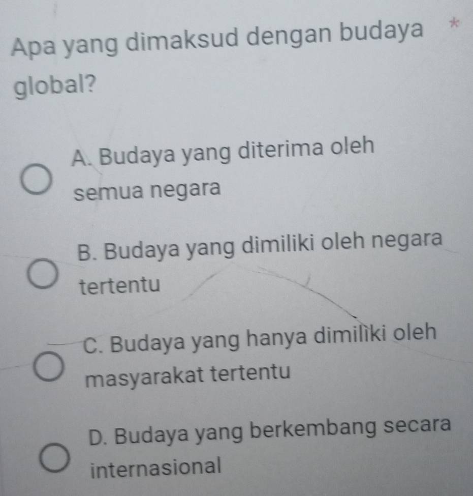 Apa yang dimaksud dengan budaya *
global?
A. Budaya yang diterima oleh
semua negara
B. Budaya yang dimiliki oleh negara
tertentu
C. Budaya yang hanya dimilìki oleh
masyarakat tertentu
D. Budaya yang berkembang secara
internasional