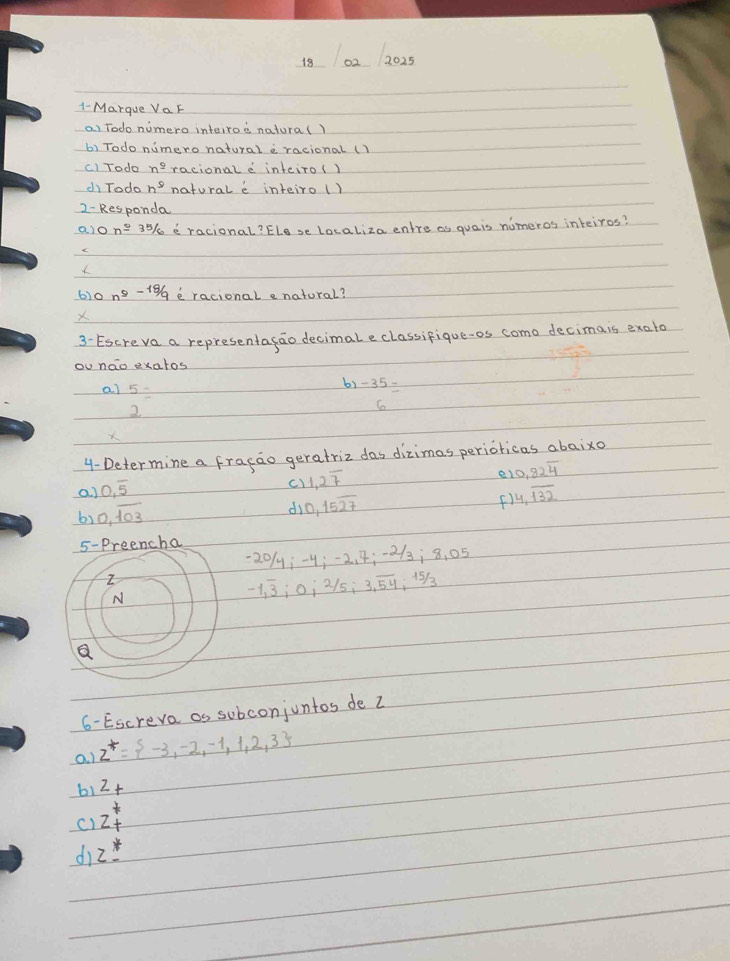 18 02_ 2025 
1- Marque VaF 
ai Todo numero interroe natura() 
b) Todo numero natural a racional ( 
c) Todo n^(_ 9) racional e inteiro() 
d) Todo n^5 natorale inteiro () 
2- Responda 
alo n=35/6 e racional? ELese Localiza entre as quais nomeros inteiros? 
e 
6)0 n^9-18/9 e racional e natural? 
X 
3- Escreva a representagao decimal eclassifique-os como decimais exato 
ou nao exatos 
al beginarrayr 5 2endarray =
b1 -35=
X 
4- Determine a fracao geratriz das dizimas perioricas abaixo 
a) 0,overline 5
c1 1.27
e 0.82overline 4
0,overline 103
d 0,15overline 27
() 4,overline 132
5-Preencha
20/4; -4; -2. 4; -2/3 ¡ 8, 05
Z 
N
-1, overline 3; 0; 2/5; 3, overline 54; 15/3
a 
6 - Escreva as subconjuntos de Z
a. ) z^+= -3,-2,-1,1,2,3
b1 2+
c) z^*_+
dì z^*