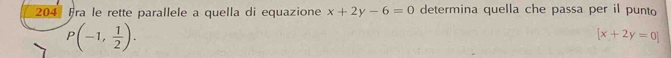 204 Fra le rette parallele a quella di equazione x+2y-6=0 determina quella che passa per il punto
P(-1, 1/2 ).
[x+2y=0]