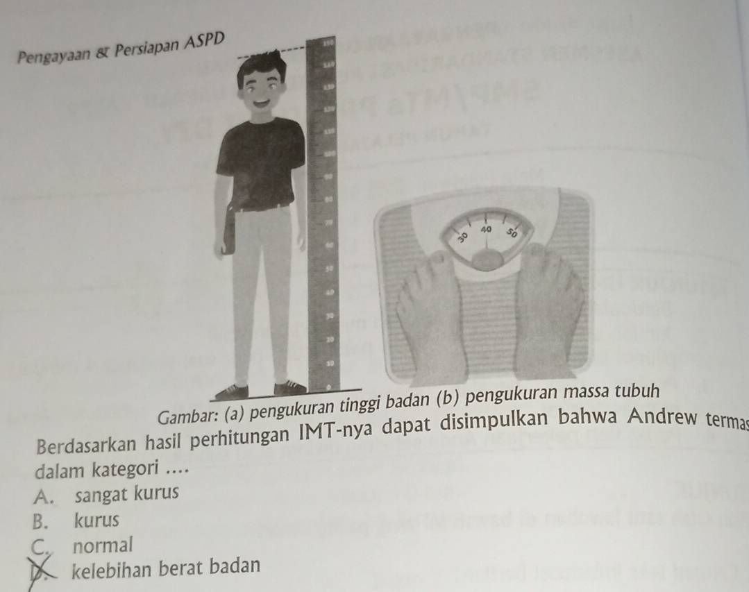 Pengayaan & Persiapan ASPD
Gambar: (a) pengukuran tinggi badan (b) pengukuran tubuh
Berdasarkan hasil perhitungan IMT-nya dapat disimpulkan bahwa Andrew terma
dalam kategori ...
A. sangat kurus
B. kurus
C. normal
D. kelebihan berat badan