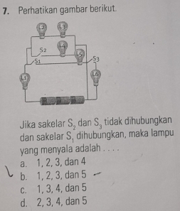 Perhatikan gambar berikut.
Jika sakelar S_2 dan S_3 tidak dihubungkan
dan sakelar S_1 dihubungkan, maka lampu
yang menyala adalah . . . .
a. 1, 2, 3, dan 4
b. 1, 2, 3, dan 5
c. 1, 3, 4, dan 5
d. 2, 3, 4, dan 5