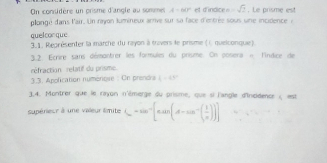 On considère un prisme d'angle au sommet A-60° et d'indice n=sqrt(2). Le prisme est 
plongé dans l'air. Un rayon lumineux arrive sur sa face d'entrée sous une incidenceà 
quelconque 
3.1. Représenter la marche du rayon à travers le prisme (i, quelconque). 
3.2. Ecrire sans démontrer les formules du prisme. On posera e l'indice de 
réfraction rélatif du prisme. 
3.3. Application numérique : On prendra 4-45°
3.4. Montrer que le rayon n'émerge du prisme, que si l'angle d'Incidence ( est 
supérieur à une valeur limite (_ -sin^-[sin (A-sin^(-1)( 1/π  ))]