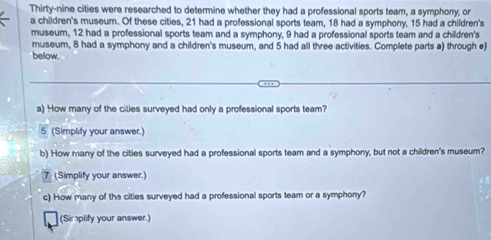 Thirty-nine cities were researched to determine whether they had a professional sports team, a symphony, or 
a children's museum. Of these cities, 21 had a professional sports team, 18 had a symphony, 15 had a children's 
museum, 12 had a professional sports team and a symphony, 9 had a professional sports team and a children's 
museum, 8 had a symphony and a children's museum, and 5 had all three activities. Complete parts a) through e) 
below. 
a) How many of the cities surveyed had only a professional sports team? 
5 (Simplify your answer.) 
b) How many of the cities surveyed had a professional sports team and a symphony, but not a children's museum? 
7 (Simplify your answer.) 
c) How many of the cities surveyed had a professional sports team or a symphony? 
(Simplify your answer.)