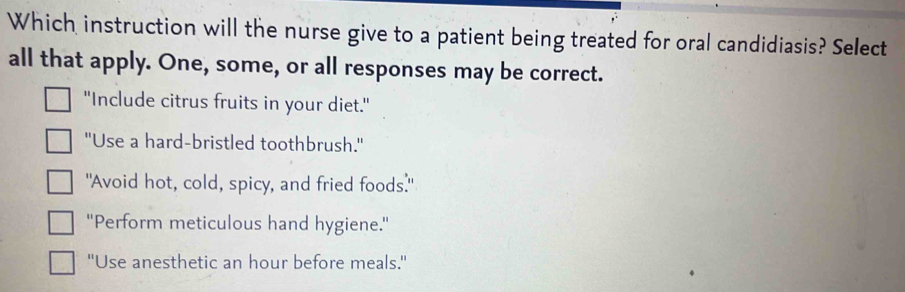 Which instruction will the nurse give to a patient being treated for oral candidiasis? Select
all that apply. One, some, or all responses may be correct.
"Include citrus fruits in your diet."
'Use a hard-bristled toothbrush.'
"Avoid hot, cold, spicy, and fried foods."
''Perform meticulous hand hygiene.''
''Use anesthetic an hour before meals.'