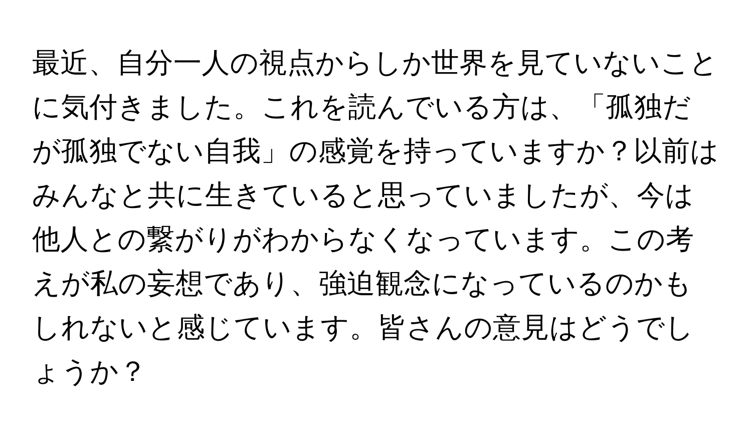 最近、自分一人の視点からしか世界を見ていないことに気付きました。これを読んでいる方は、「孤独だが孤独でない自我」の感覚を持っていますか？以前はみんなと共に生きていると思っていましたが、今は他人との繋がりがわからなくなっています。この考えが私の妄想であり、強迫観念になっているのかもしれないと感じています。皆さんの意見はどうでしょうか？