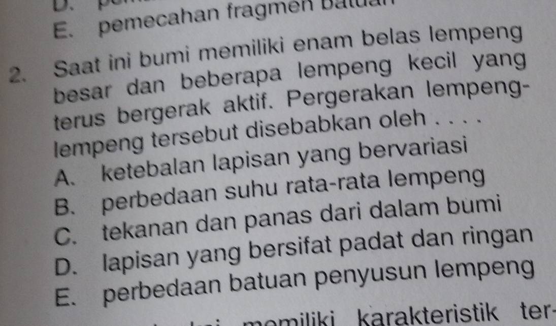 E. pemecahan fragmen balua
2. Saat ini bumi memiliki enam belas lempeng
besar dan beberapa lempeng kecil yang .
terus bergerak aktif. Pergerakan lempeng-
lempeng tersebut disebabkan oleh . . . .
A. ketebalan lapisan yang bervariasi
B. perbedaan suhu rata-rata lempeng
C. tekanan dan panas dari dalam bumi
D. lapisan yang bersifat padat dan ringan
E. perbedaan batuan penyusun lempeng
memiliki karakteristik ter.