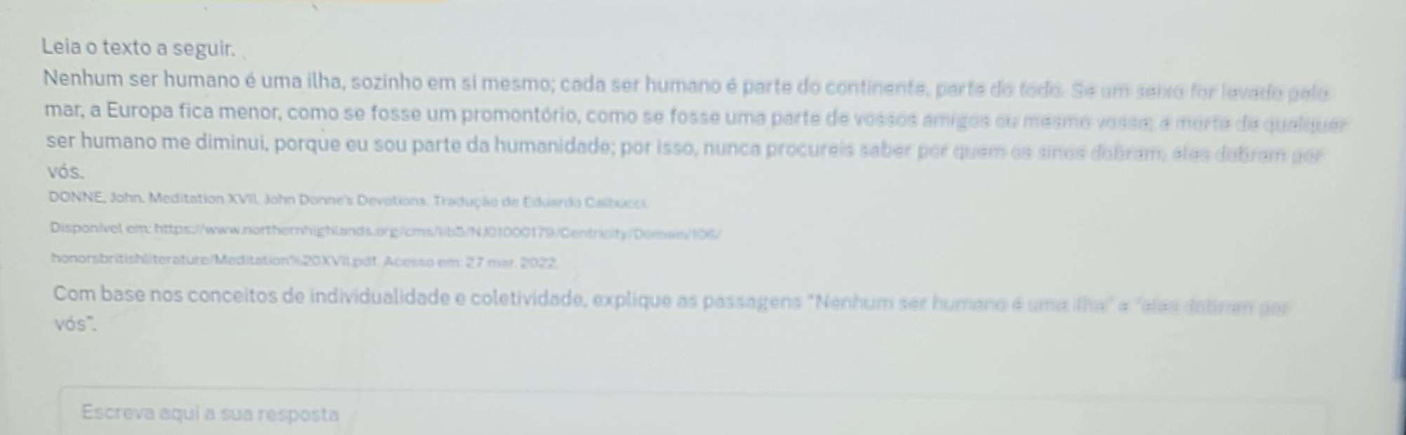 Leia o texto a seguir. 
Nenhum ser humano é uma ilha, sozinho em si mesmo; cada ser humano é parte do continente, parte do todo. Se um seixo for levado pelo 
mar, a Europa fica menor, como se fosse um promontório, como se fosse uma parte de vossos amigos ou mesmo vossa, a morte de qualquer 
ser humano me diminui, porque eu sou parte da humanidade; por isso, nunca procureis saber por quem os sinos dobram, eles debram por 
vós. 
DONNE, John, Meditation XVII, John Donne's Devotions. Tradução de Eduardo Calbucci. 
Disponivel em: https://www.northernhighlands.org/cms/lb5/NJ01000179/Centricity/Domas/106/ 
honorsbritishliterature/Meditation%20XVIl.pdf. Acesso em: 27 mar. 2022. 
Com base nos conceitos de individualidade e coletividade, explique as passagens 'Nenhum ser humano é uma ilha" é "elas doliram por 
vós. 
Escreva aqui a sua resposta