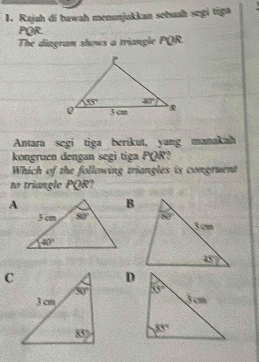 Rajah di bawaḥ menunjukkan sebuah segi tiga
PQR.
The diagram shows a triangle PQR.
Antara segi tiga berikut, yang manakah
kongruen dengan segi tiga PQR?
Which of the following triangles is congruent
to triangle PQR?
C
D