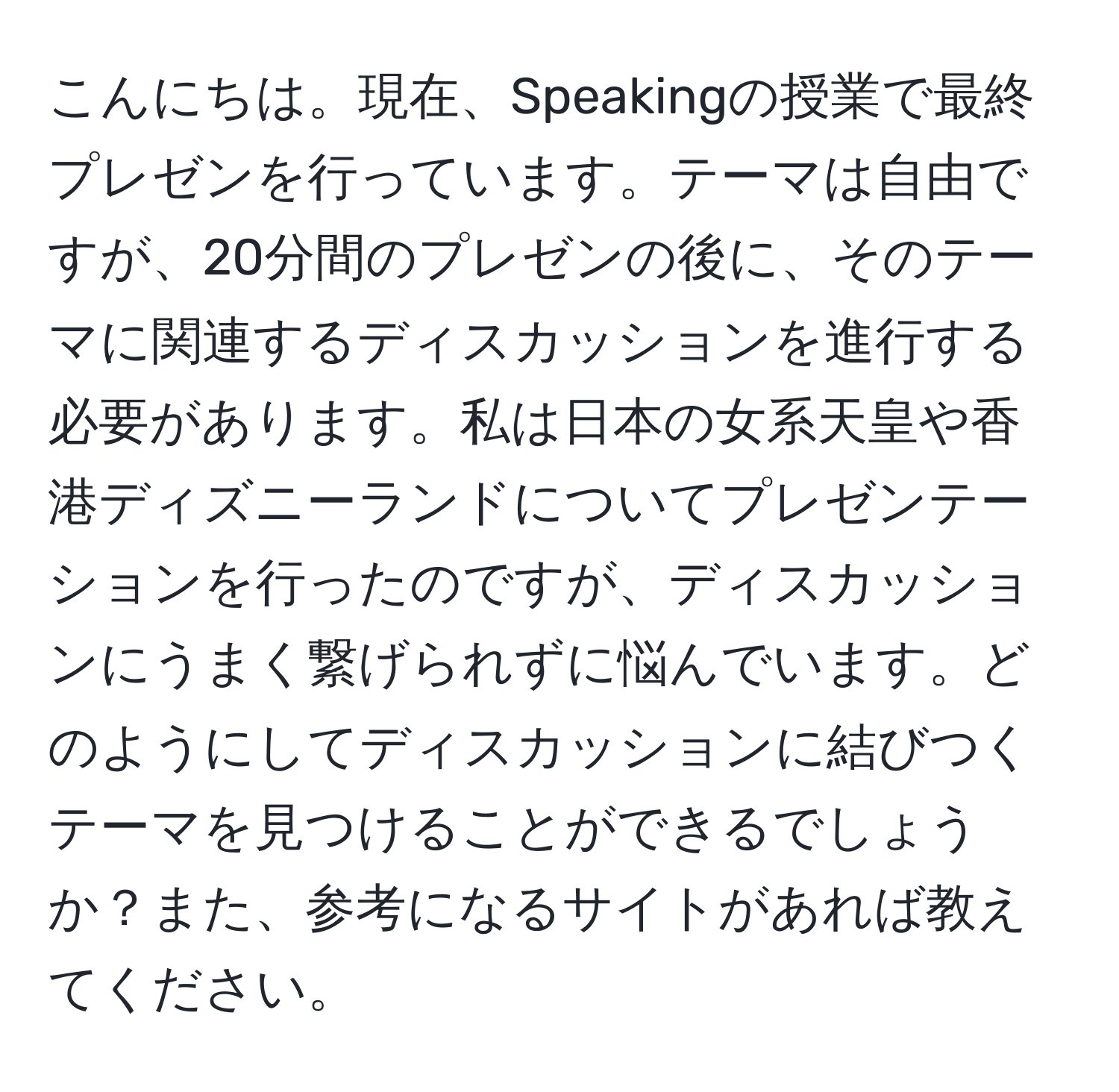 こんにちは。現在、Speakingの授業で最終プレゼンを行っています。テーマは自由ですが、20分間のプレゼンの後に、そのテーマに関連するディスカッションを進行する必要があります。私は日本の女系天皇や香港ディズニーランドについてプレゼンテーションを行ったのですが、ディスカッションにうまく繋げられずに悩んでいます。どのようにしてディスカッションに結びつくテーマを見つけることができるでしょうか？また、参考になるサイトがあれば教えてください。